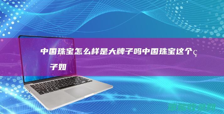 中国珠宝怎么样是大牌子吗（中国珠宝这个牌子如何）