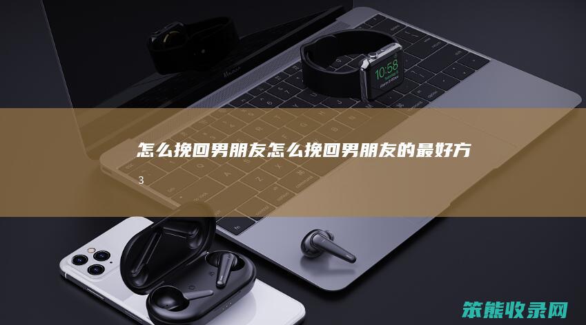怎么挽回男朋友（怎么挽回男朋友的最好方法）