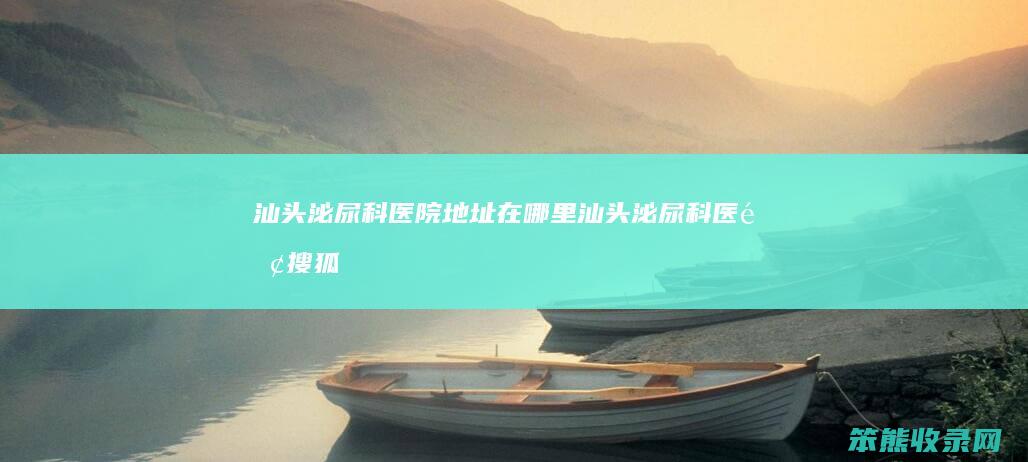 汕头泌尿科医院地址在哪里（汕头泌尿科医院搜狐视频）