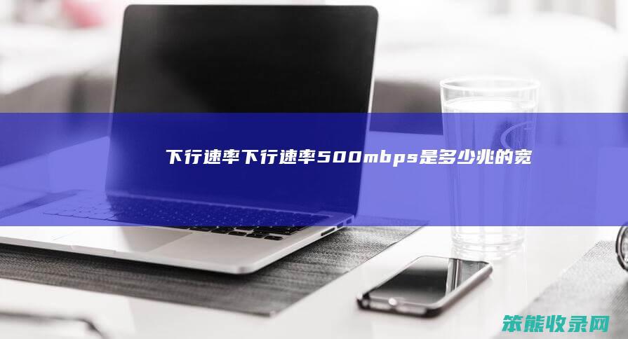 下行速率（下行速率500mbps是多少兆的宽带）
