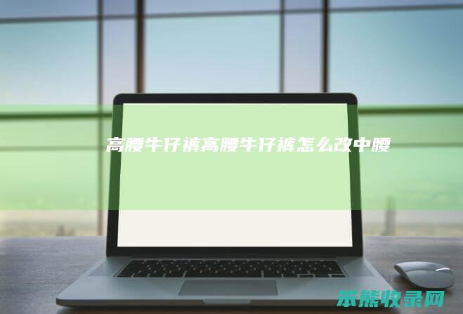高腰牛仔裤（高腰牛仔裤怎么改中腰）