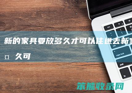 新的家具要放多久才可以住进去（新家具放多久可以没有甲醛）