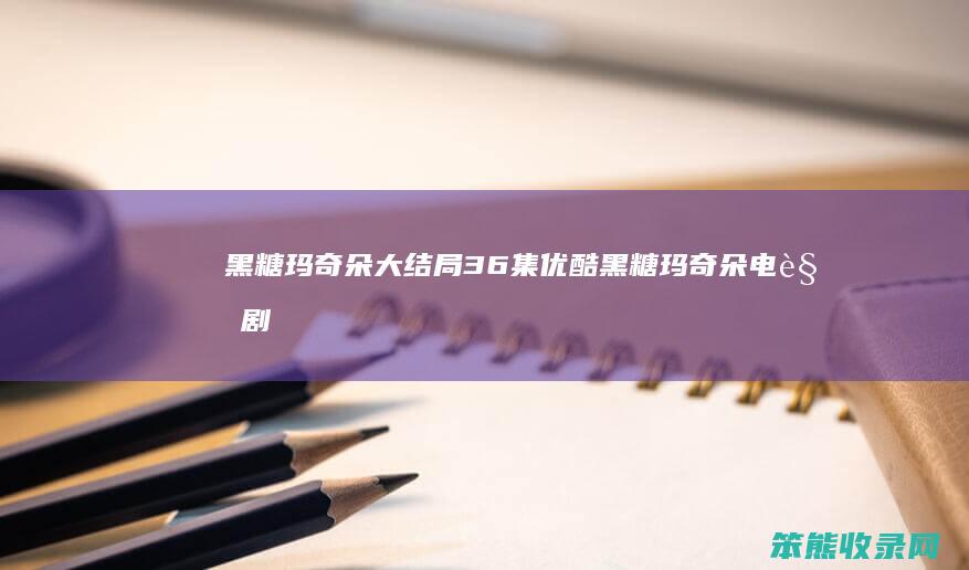 黑糖玛奇朵大结局36集优酷（黑糖玛奇朵电视剧视频）