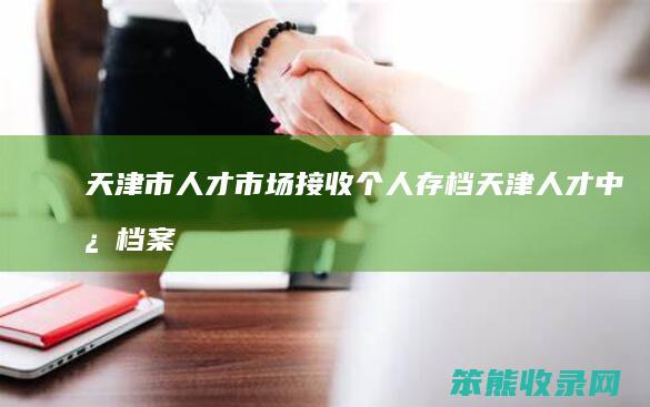 天津市人才市场接收个人存档（天津人才中心档案接收）