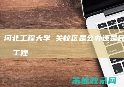 河北工程大学洺关校区是公办还是民办（河北工程大学新校区搬迁）