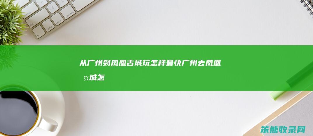 从广州到凤凰古城玩怎样最快（广州去凤凰古城怎么坐车）