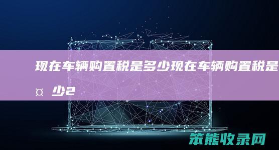 现在车辆购置税是多少（现在车辆购置税是多少2023）