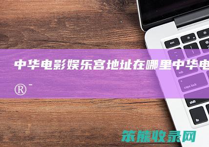 中华电影娱乐宫地址在哪里（中华电影城影讯）