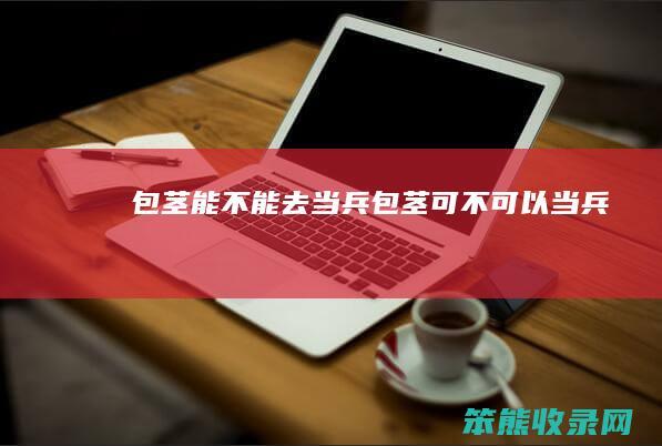 包茎能不能去当兵（包茎可不可以当兵）
