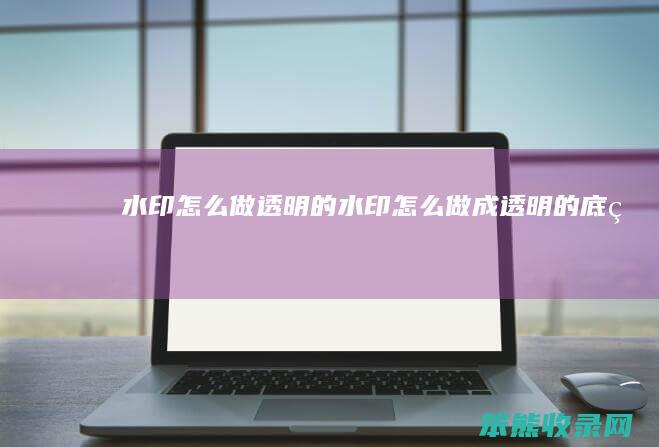 水印怎么做透明的（水印怎么做成透明的底片）