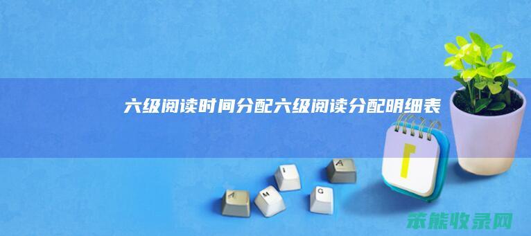 六级阅读时间分配（六级阅读分配明细表）