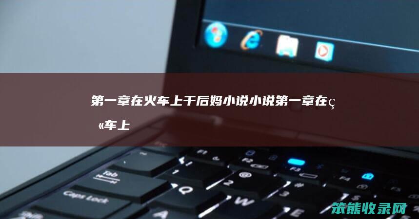第一章在火车上干后妈小说小说（第一章在火车上干后妈小说小说）