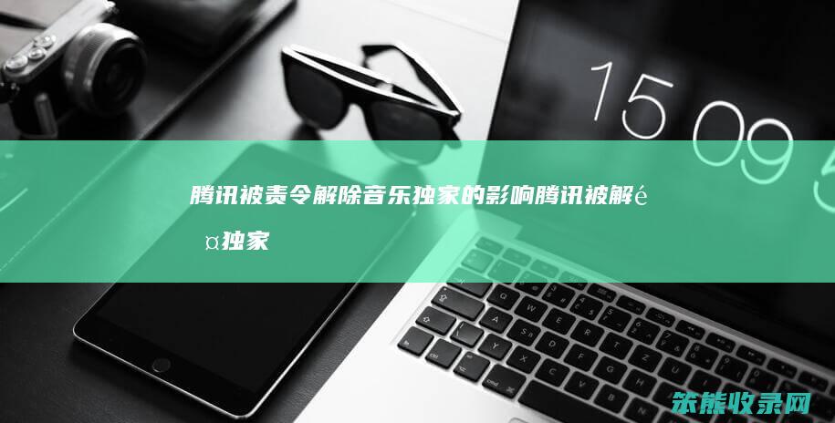 腾讯被责令解除音乐独家的影响（腾讯被解除独家音乐版权）