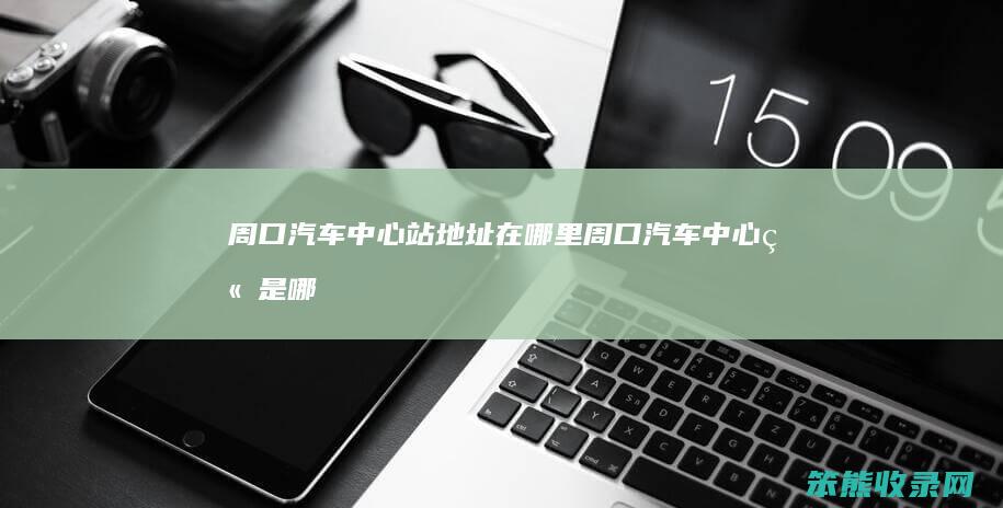 周口汽车中心站地址在哪里（周口汽车中心站是哪个站）