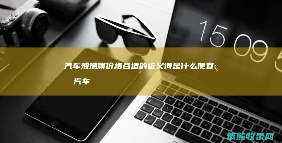 汽车玻璃膜价格的近义词便宜的汽车