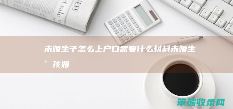 未婚生子怎么上户口需要什么材料（未婚生小孩如何上户口）