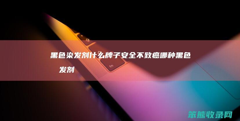 黑色染发剂什么牌子安全不致癌（哪种黑色染发剂最安全无害）