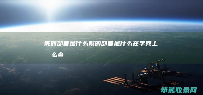 戴的部首是什么（戴的部首是什么在字典上怎么查）