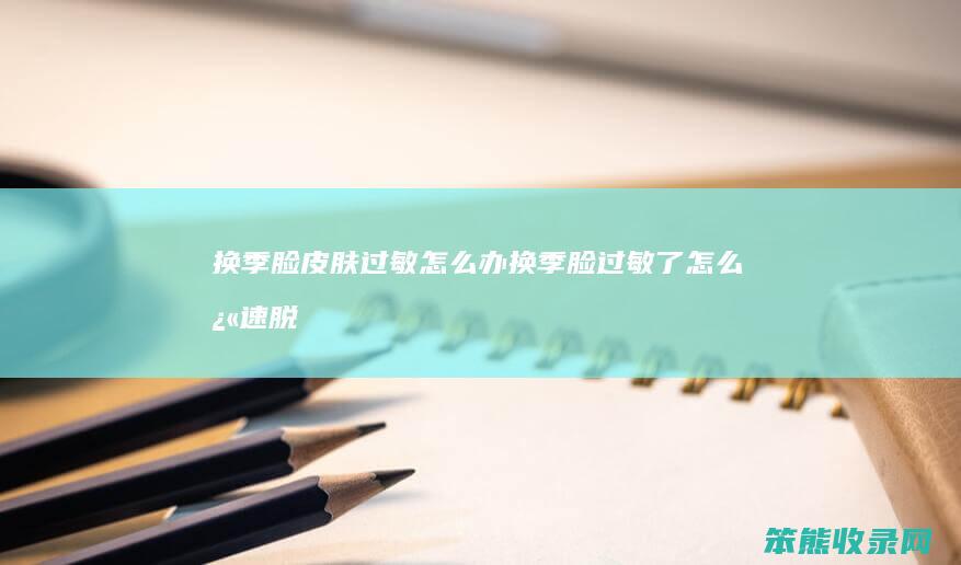 换季脸皮肤过敏怎么办（换季脸过敏了怎么快速脱敏）