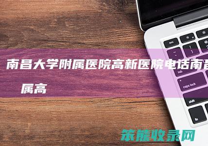 南昌大学附属医院高新医院电话（南昌大学附属高新医院是私人医院吗）