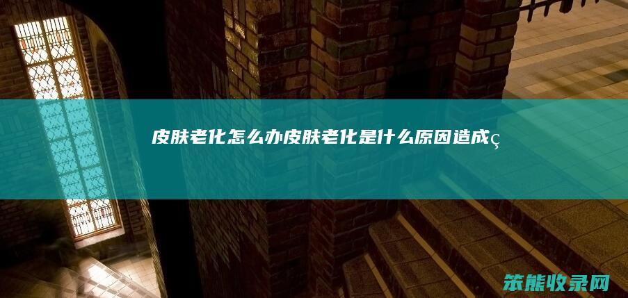 皮肤老化怎么办（皮肤老化是什么原因造成的）