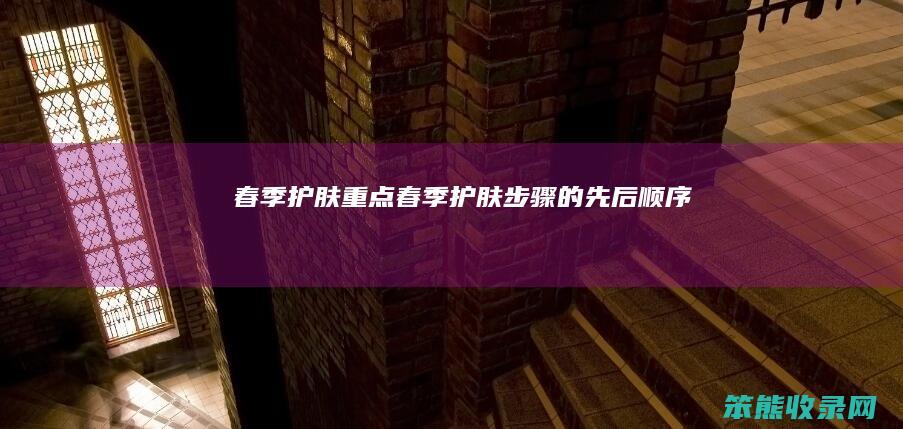春季护肤重点（春季护肤步骤的先后顺序）