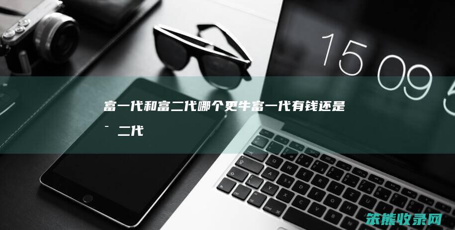 富一代和富二代哪个更牛（富一代有钱还是富二代有钱）