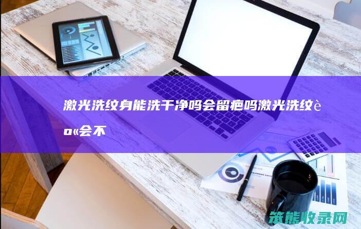 激光洗纹身能洗干净吗会留疤吗（激光洗纹身会不会留疤）