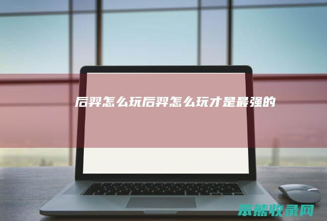后羿怎么玩（后羿怎么玩才是最强的）