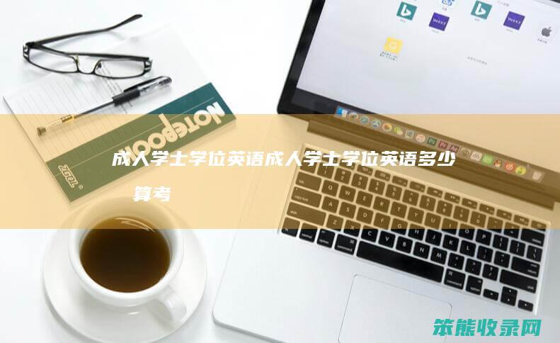 成人学士学位英语（成人学士学位英语多少分算考过了）