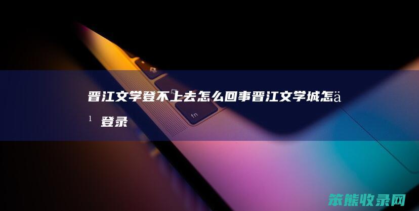 晋江文学登不上去怎么回事（晋江文学城怎么登录不了）