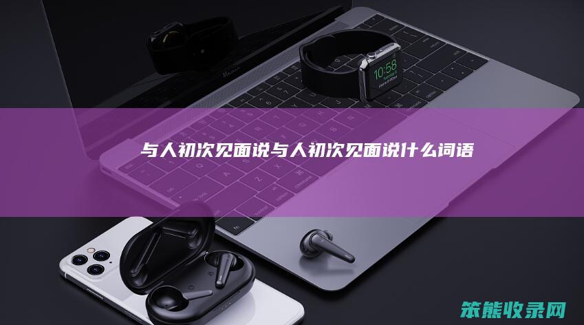 与人初次见面说（与人初次见面说什么词语）