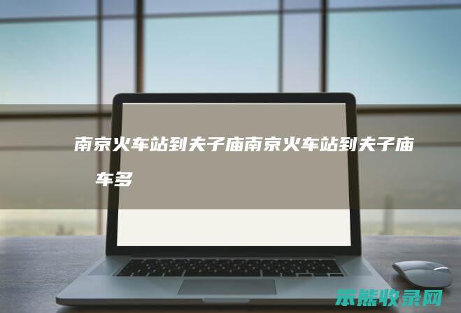 南京火车站到夫子庙（南京火车站到夫子庙打车多少钱）