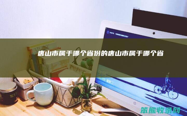 唐山市属于哪个省份的（唐山市属于哪个省啊）