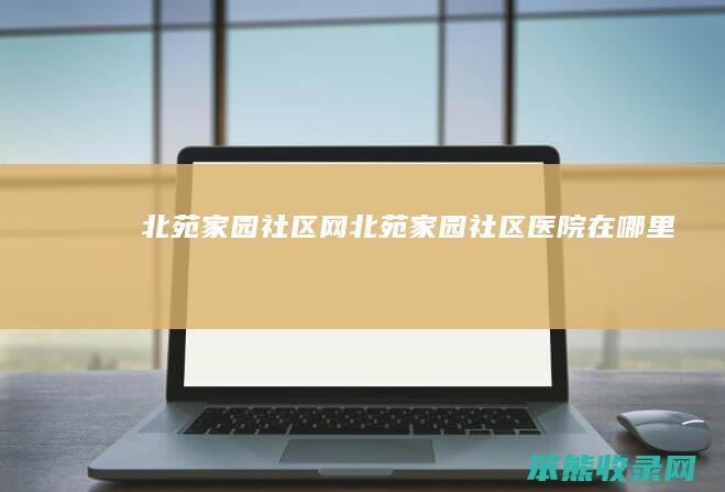 北苑家园社区网（北苑家园社区医院在哪里）