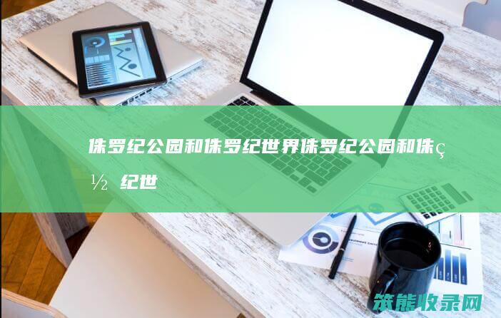 侏罗纪公园和侏罗纪世界（侏罗纪公园和侏罗纪世界有区别吗）