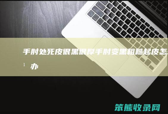 手肘处死皮很黑很厚（手肘变黑粗糙起皮怎么办）