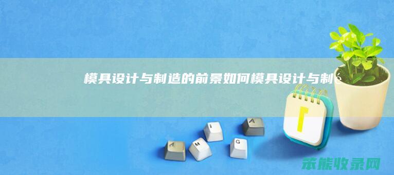 模具设计与制造的前景如何（模具设计与制造）