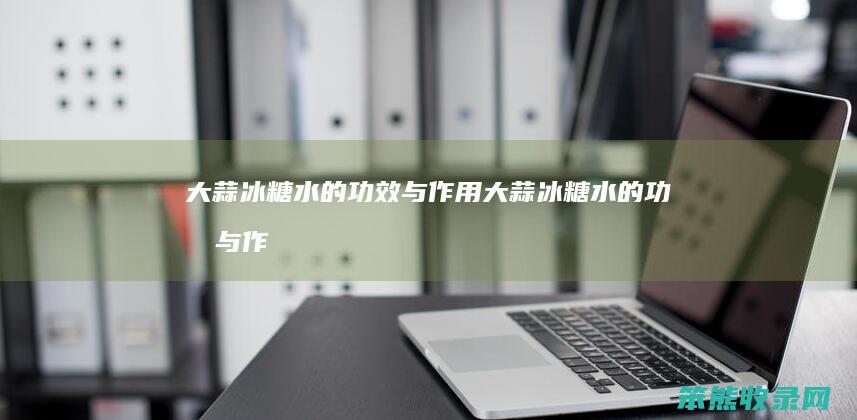 大蒜冰糖水的功效与作用（大蒜冰糖水的功效与作用及食用方法）