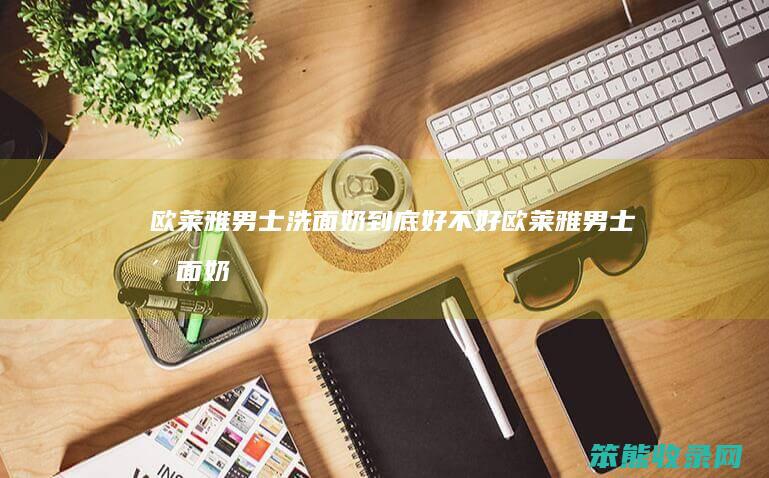 欧莱雅男士洗面奶到底好不好（欧莱雅男士洗面奶对皮肤好吗）