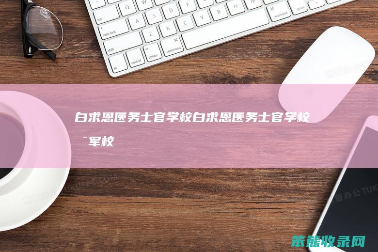 白求恩医务士官学校（白求恩医务士官学校是军校吗）