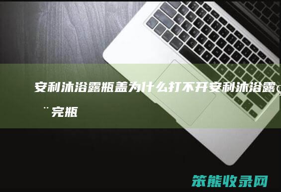 安利沐浴露瓶盖为什么打不开（安利沐浴露用完瓶子打不开）