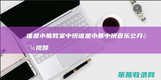 谁是小熊教案中班（谁是小熊中班音乐公开课视频）