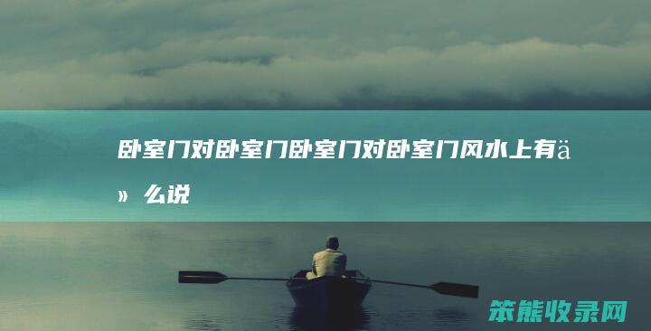 卧室门对卧室门（卧室门对卧室门风水上有什么说法吗）